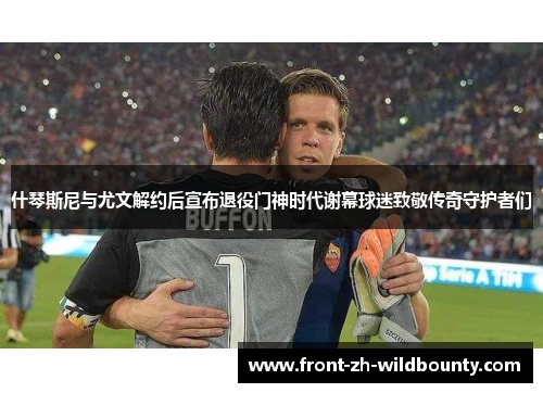 什琴斯尼与尤文解约后宣布退役门神时代谢幕球迷致敬传奇守护者们